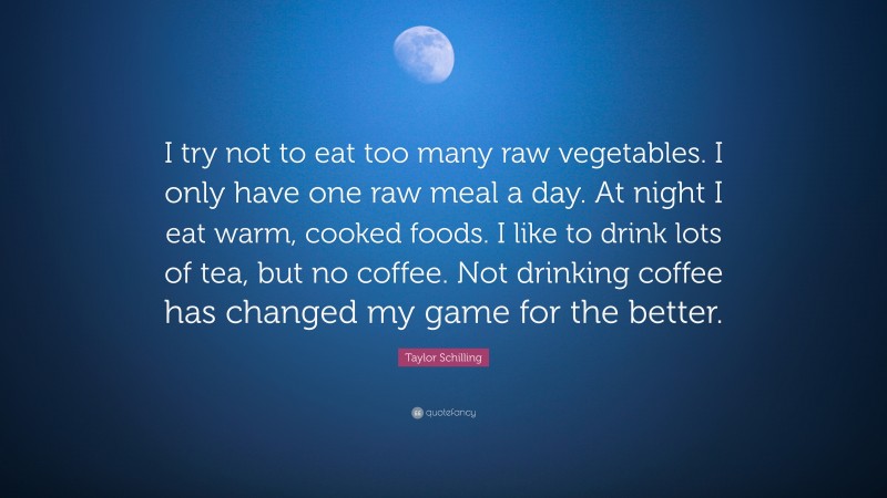 Taylor Schilling Quote: “I try not to eat too many raw vegetables. I only have one raw meal a day. At night I eat warm, cooked foods. I like to drink lots of tea, but no coffee. Not drinking coffee has changed my game for the better.”