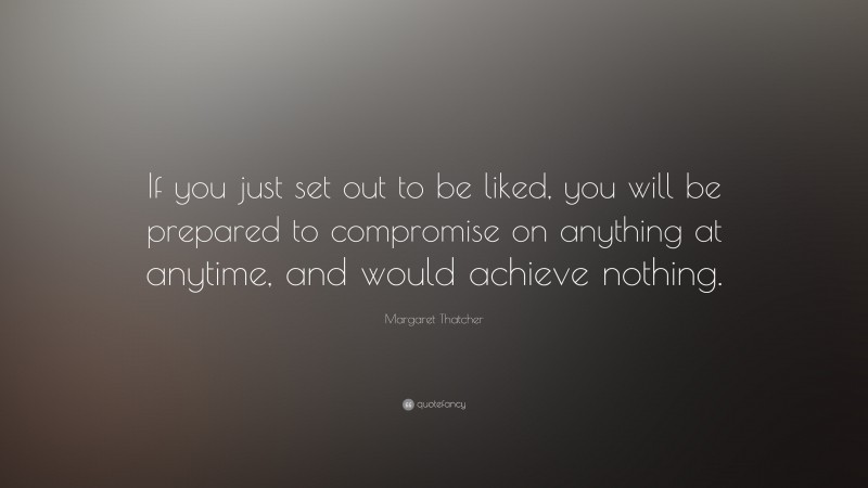 Margaret Thatcher Quote: “If you just set out to be liked, you will be prepared to compromise on anything at anytime, and would achieve nothing. ”
