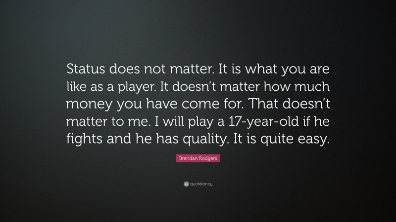 Brendan Rodgers Quote: “Status does not matter. It is what you are like as a player. It doesn’t matter how much money you have come for. That doesn’t matter to me. I will play a 17-year-old if he fights and he has quality. It is quite easy.”