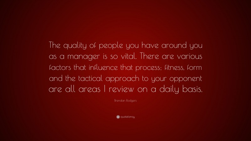 Brendan Rodgers Quote: “The quality of people you have around you as a manager is so vital. There are various factors that influence that process; fitness, form and the tactical approach to your opponent are all areas I review on a daily basis.”