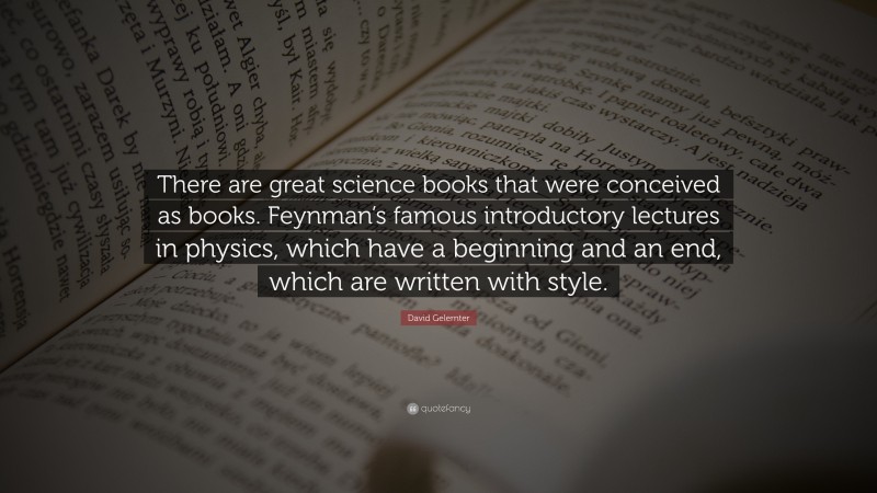 David Gelernter Quote: “There are great science books that were conceived as books. Feynman’s famous introductory lectures in physics, which have a beginning and an end, which are written with style.”