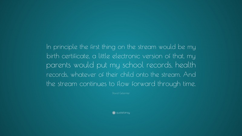 David Gelernter Quote: “In principle the first thing on the stream would be my birth certificate, a little electronic version of that, my parents would put my school records, health records, whatever of their child onto the stream. And the stream continues to flow forward through time.”