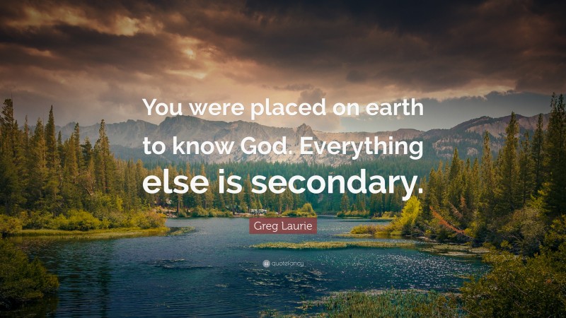 Greg Laurie Quote: “You were placed on earth to know God. Everything else is secondary.”