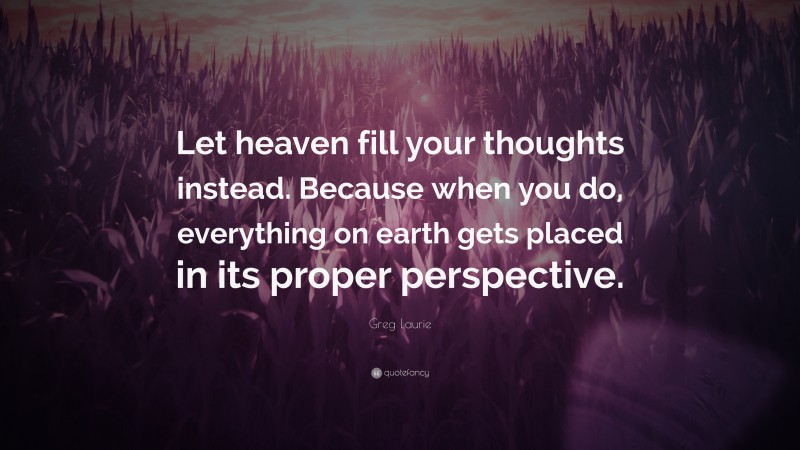 Greg Laurie Quote: “Let heaven fill your thoughts instead. Because when you do, everything on earth gets placed in its proper perspective.”