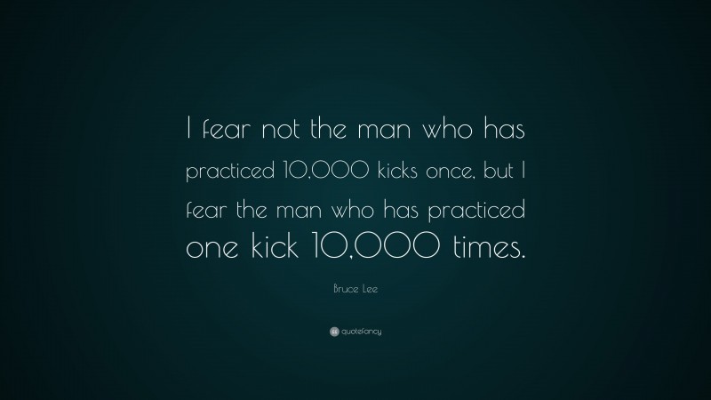 Bruce Lee Quote: “I fear not the man who has practiced 10,000 kicks once, but I fear the man who has practiced one kick 10,000 times.”