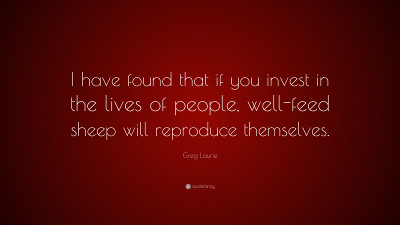 Greg Laurie Quote: “I have found that if you invest in the lives of people, well-feed sheep will reproduce themselves.”