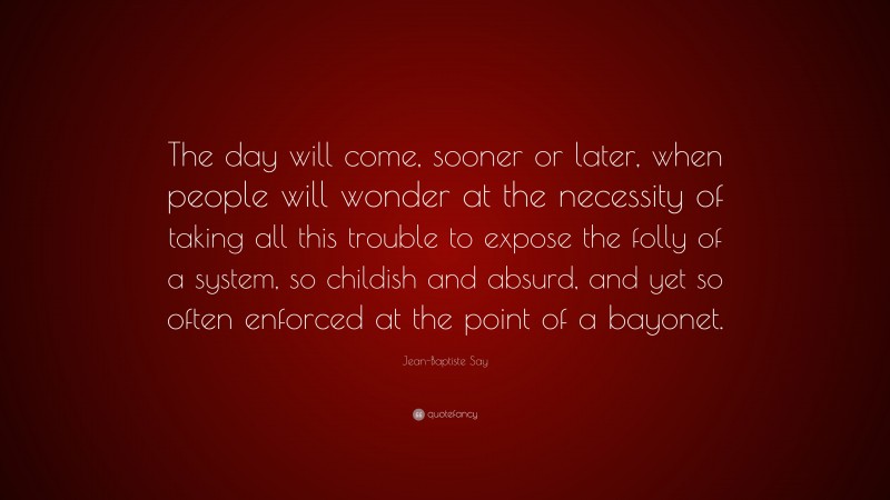 Jean-Baptiste Say Quote: “The day will come, sooner or later, when people will wonder at the necessity of taking all this trouble to expose the folly of a system, so childish and absurd, and yet so often enforced at the point of a bayonet.”