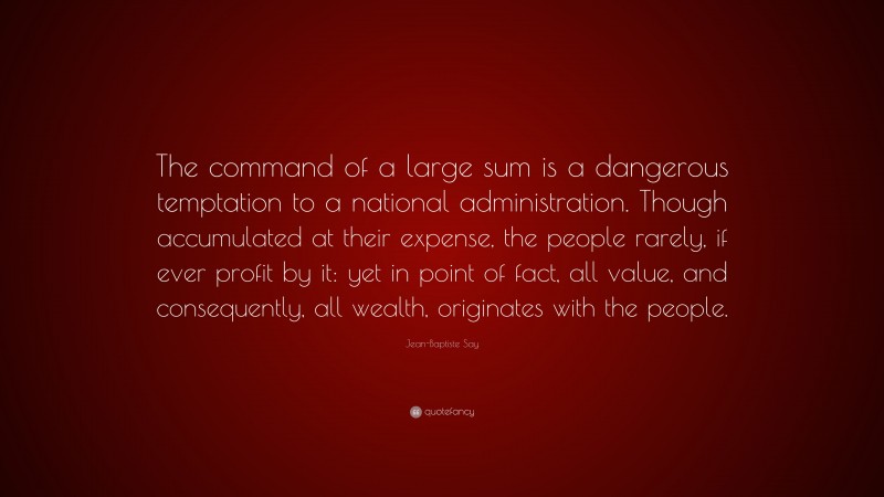 Jean-Baptiste Say Quote: “The command of a large sum is a dangerous temptation to a national administration. Though accumulated at their expense, the people rarely, if ever profit by it: yet in point of fact, all value, and consequently, all wealth, originates with the people.”