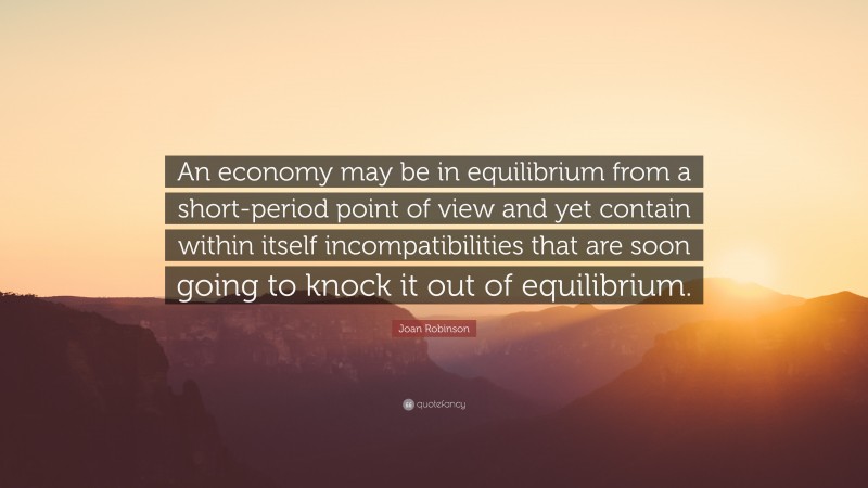 Joan Robinson Quote: “An economy may be in equilibrium from a short-period point of view and yet contain within itself incompatibilities that are soon going to knock it out of equilibrium.”
