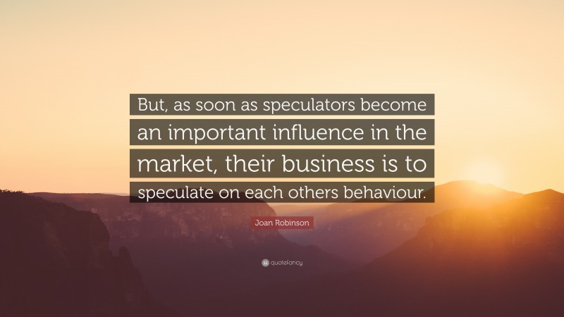 Joan Robinson Quote: “But, as soon as speculators become an important influence in the market, their business is to speculate on each others behaviour.”