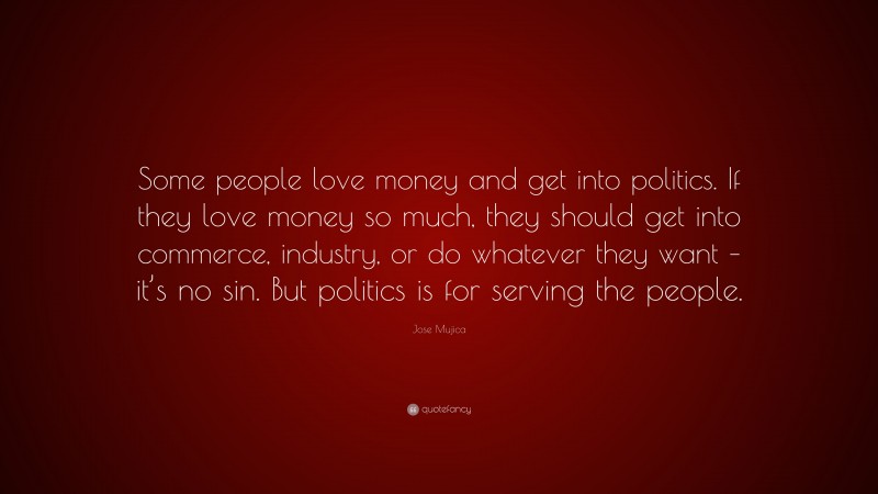 Jose Mujica Quote: “Some people love money and get into politics. If they love money so much, they should get into commerce, industry, or do whatever they want – it’s no sin. But politics is for serving the people.”