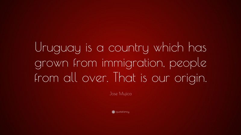 Jose Mujica Quote: “Uruguay is a country which has grown from immigration, people from all over. That is our origin.”