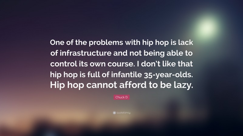 Chuck D Quote: “One of the problems with hip hop is lack of infrastructure and not being able to control its own course. I don’t like that hip hop is full of infantile 35-year-olds. Hip hop cannot afford to be lazy.”