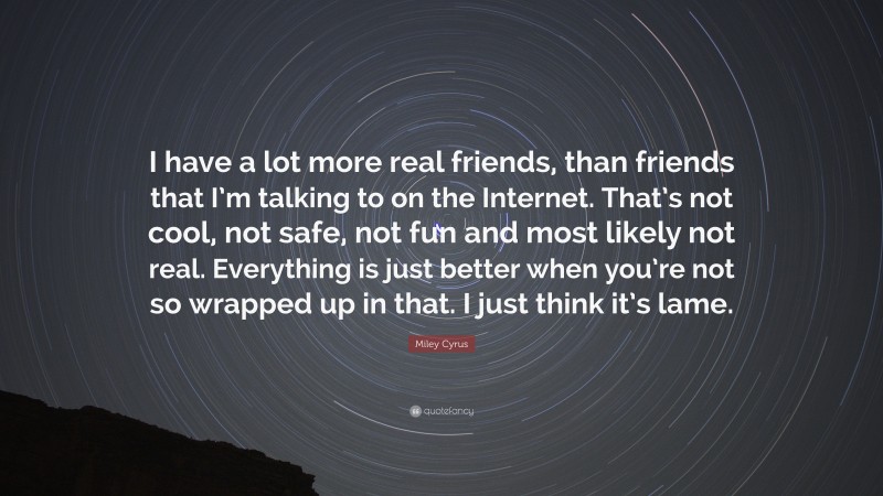 Miley Cyrus Quote: “I have a lot more real friends, than friends that I’m talking to on the Internet. That’s not cool, not safe, not fun and most likely not real. Everything is just better when you’re not so wrapped up in that. I just think it’s lame.”