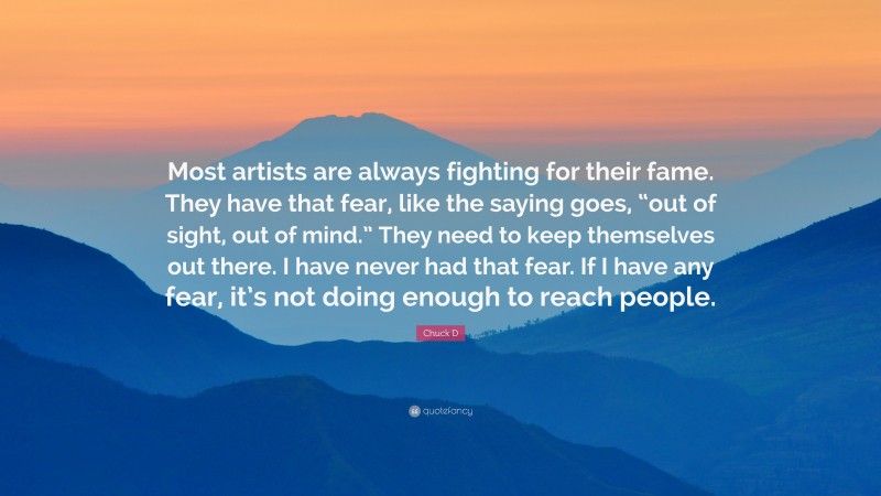 Chuck D Quote: “Most artists are always fighting for their fame. They have that fear, like the saying goes, “out of sight, out of mind.” They need to keep themselves out there. I have never had that fear. If I have any fear, it’s not doing enough to reach people.”