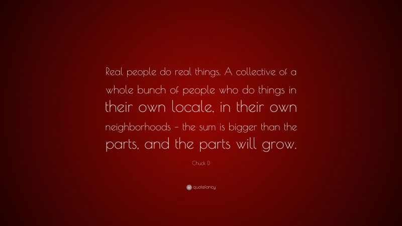 Chuck D Quote: “Real people do real things. A collective of a whole bunch of people who do things in their own locale, in their own neighborhoods – the sum is bigger than the parts, and the parts will grow.”