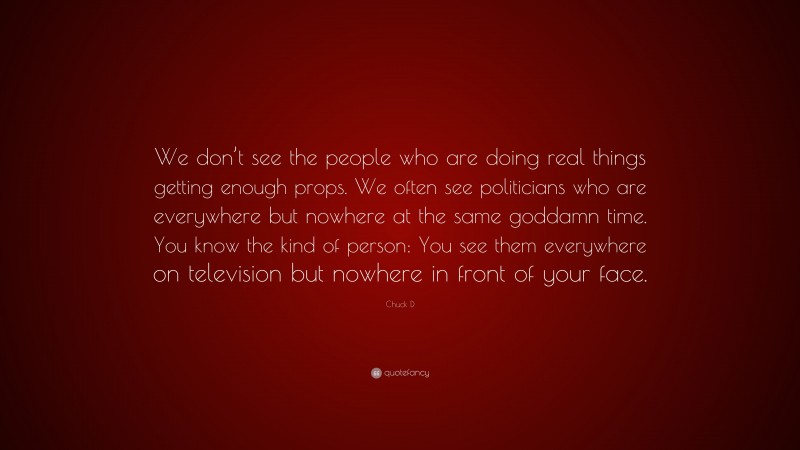 Chuck D Quote: “We don’t see the people who are doing real things getting enough props. We often see politicians who are everywhere but nowhere at the same goddamn time. You know the kind of person: You see them everywhere on television but nowhere in front of your face.”