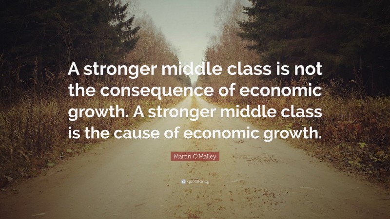 Martin O'Malley Quote: “A stronger middle class is not the consequence of economic growth. A stronger middle class is the cause of economic growth.”