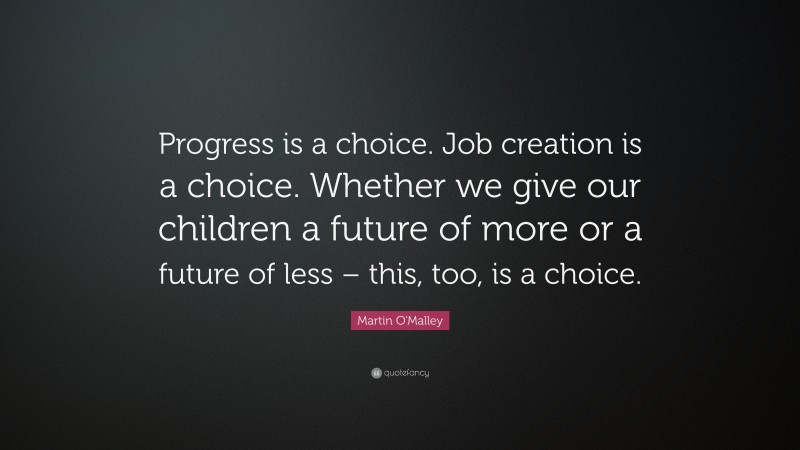 Martin O'Malley Quote: “Progress is a choice. Job creation is a choice. Whether we give our children a future of more or a future of less – this, too, is a choice.”