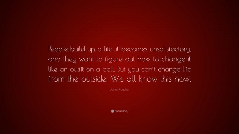 James Altucher Quote: “People build up a life, it becomes unsatisfactory, and they want to figure out how to change it like an outfit on a doll. But you can’t change life from the outside. We all know this now.”