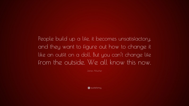 James Altucher Quote: “People build up a life, it becomes unsatisfactory, and they want to figure out how to change it like an outfit on a doll. But you can’t change life from the outside. We all know this now.”