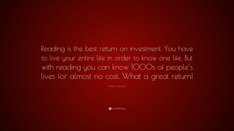 James Altucher Quote: “Reading is the best return on investment. You have to live your entire life in order to know one life. But with reading you can know 1000s of people’s lives for almost no cost. What a great return!”