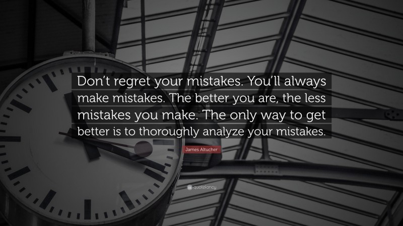 James Altucher Quote: “Don’t regret your mistakes. You’ll always make mistakes. The better you are, the less mistakes you make. The only way to get better is to thoroughly analyze your mistakes.”