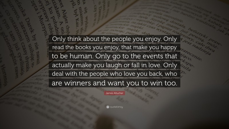 James Altucher Quote: “Only think about the people you enjoy. Only read the books you enjoy, that make you happy to be human. Only go to the events that actually make you laugh or fall in love. Only deal with the people who love you back, who are winners and want you to win too.”