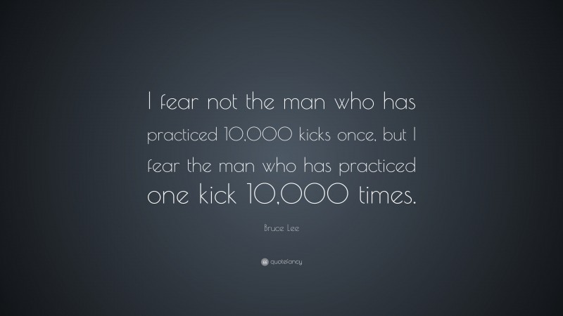 Bruce Lee Quote: “I fear not the man who has practiced 10,000 kicks once, but I fear the man who has practiced one kick 10,000 times.”