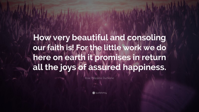 Rose Philippine Duchesne Quote: “How very beautiful and consoling our faith is! For the little work we do here on earth it promises in return all the joys of assured happiness.”
