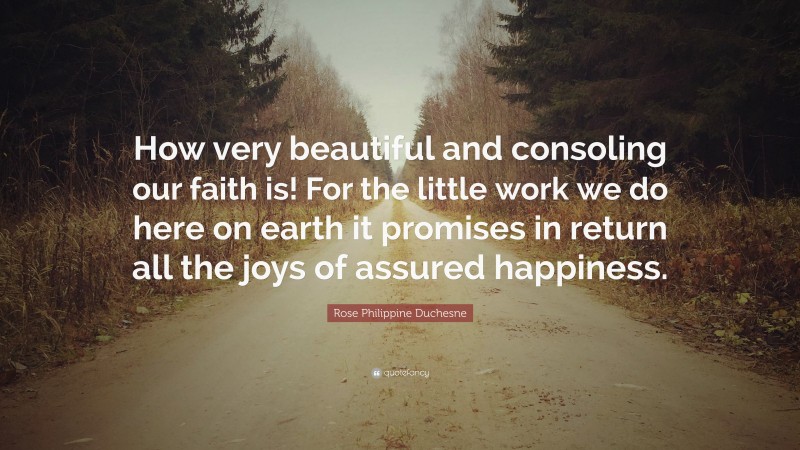 Rose Philippine Duchesne Quote: “How very beautiful and consoling our faith is! For the little work we do here on earth it promises in return all the joys of assured happiness.”