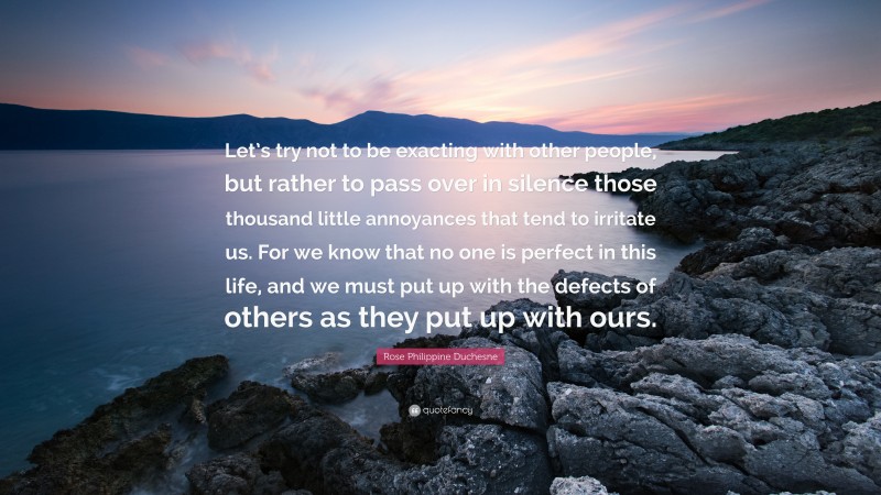 Rose Philippine Duchesne Quote: “Let’s try not to be exacting with other people, but rather to pass over in silence those thousand little annoyances that tend to irritate us. For we know that no one is perfect in this life, and we must put up with the defects of others as they put up with ours.”