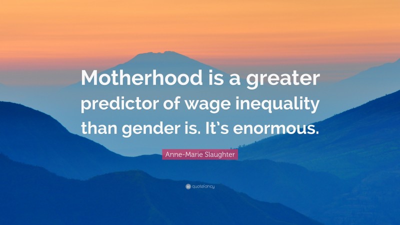 Anne-Marie Slaughter Quote: “Motherhood is a greater predictor of wage inequality than gender is. It’s enormous.”