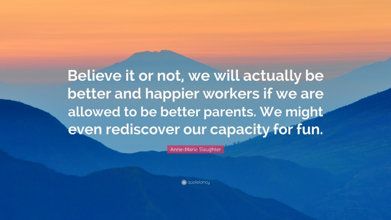 Anne-Marie Slaughter Quote: “Believe it or not, we will actually be better and happier workers if we are allowed to be better parents. We might even rediscover our capacity for fun.”