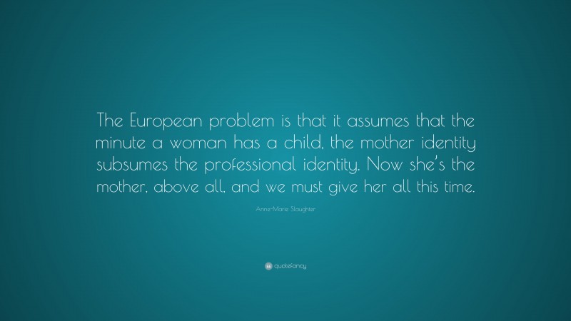 Anne-Marie Slaughter Quote: “The European problem is that it assumes that the minute a woman has a child, the mother identity subsumes the professional identity. Now she’s the mother, above all, and we must give her all this time.”