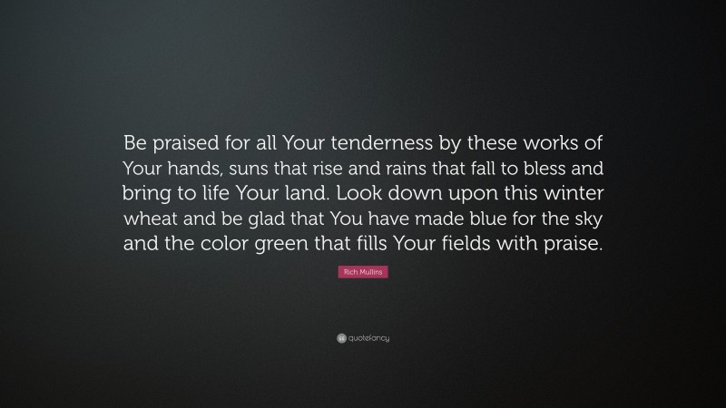 Rich Mullins Quote: “Be praised for all Your tenderness by these works of Your hands, suns that rise and rains that fall to bless and bring to life Your land. Look down upon this winter wheat and be glad that You have made blue for the sky and the color green that fills Your fields with praise.”