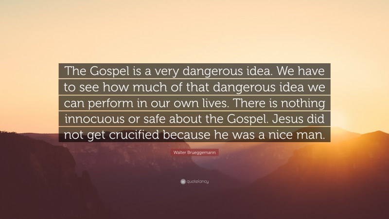 Walter Brueggemann Quote: “The Gospel is a very dangerous idea. We have to see how much of that dangerous idea we can perform in our own lives. There is nothing innocuous or safe about the Gospel. Jesus did not get crucified because he was a nice man.”