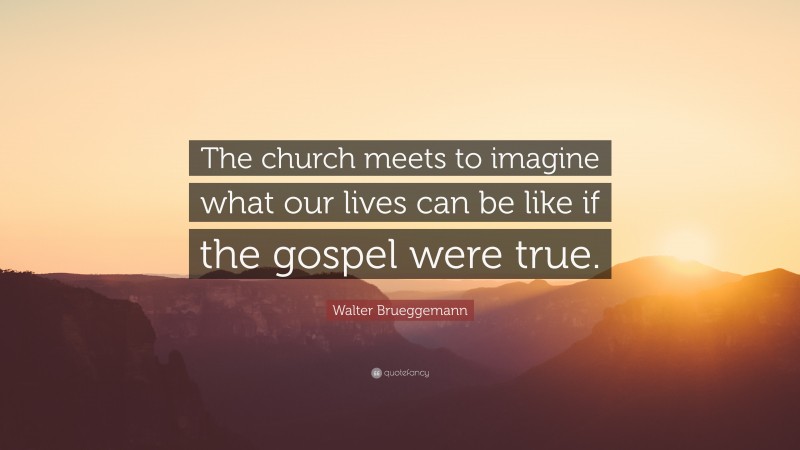 Walter Brueggemann Quote: “The church meets to imagine what our lives can be like if the gospel were true.”