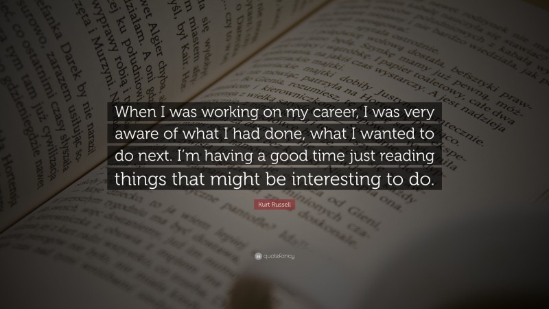 Kurt Russell Quote: “When I was working on my career, I was very aware of what I had done, what I wanted to do next. I’m having a good time just reading things that might be interesting to do.”