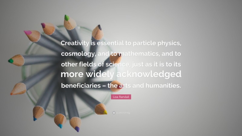 Lisa Randall Quote: “Creativity is essential to particle physics, cosmology, and to mathematics, and to other fields of science, just as it is to its more widely acknowledged beneficiaries – the arts and humanities.”