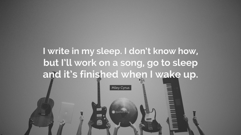 Miley Cyrus Quote: “I write in my sleep. I don’t know how, but I’ll work on a song, go to sleep and it’s finished when I wake up.”