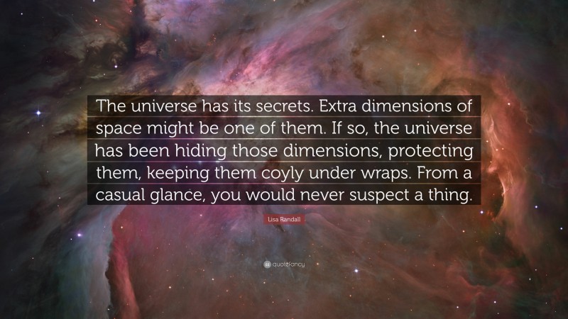 Lisa Randall Quote: “The universe has its secrets. Extra dimensions of space might be one of them. If so, the universe has been hiding those dimensions, protecting them, keeping them coyly under wraps. From a casual glance, you would never suspect a thing.”