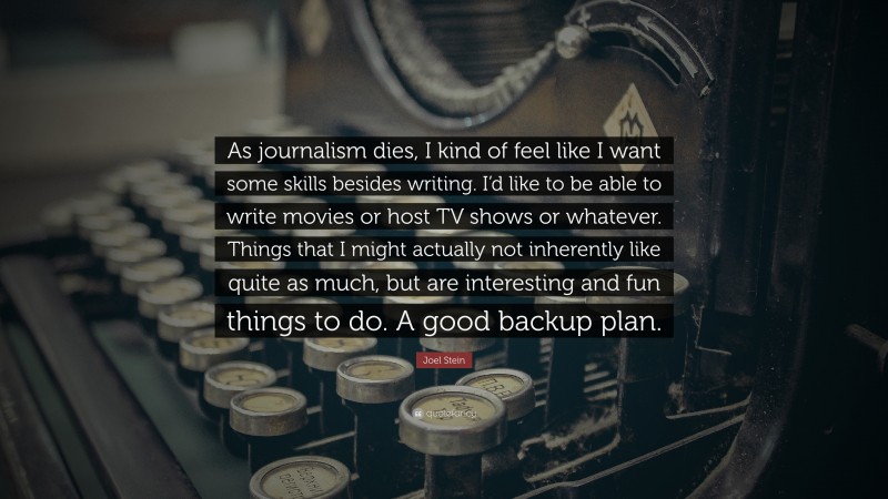 Joel Stein Quote: “As journalism dies, I kind of feel like I want some skills besides writing. I’d like to be able to write movies or host TV shows or whatever. Things that I might actually not inherently like quite as much, but are interesting and fun things to do. A good backup plan.”