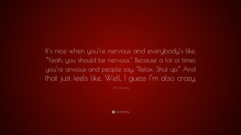 John Mulaney Quote: “It’s nice when you’re nervous and everybody’s like, “Yeah, you should be nervous.” Because a lot of times you’re anxious and people say, “Relax. Shut up.” And that just feels like, Well, I guess I’m also crazy.”
