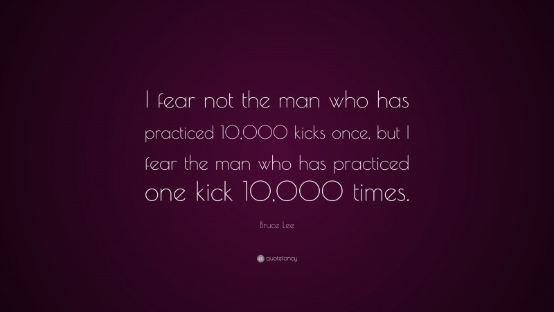 Bruce Lee Quote: “I fear not the man who has practiced 10,000 kicks once, but I fear the man who has practiced one kick 10,000 times.”