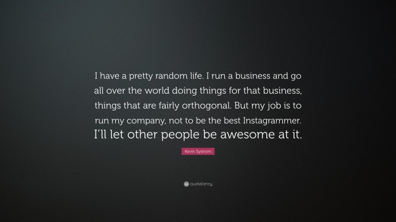 Kevin Systrom Quote: “I have a pretty random life. I run a business and go all over the world doing things for that business, things that are fairly orthogonal. But my job is to run my company, not to be the best Instagrammer. I’ll let other people be awesome at it.”