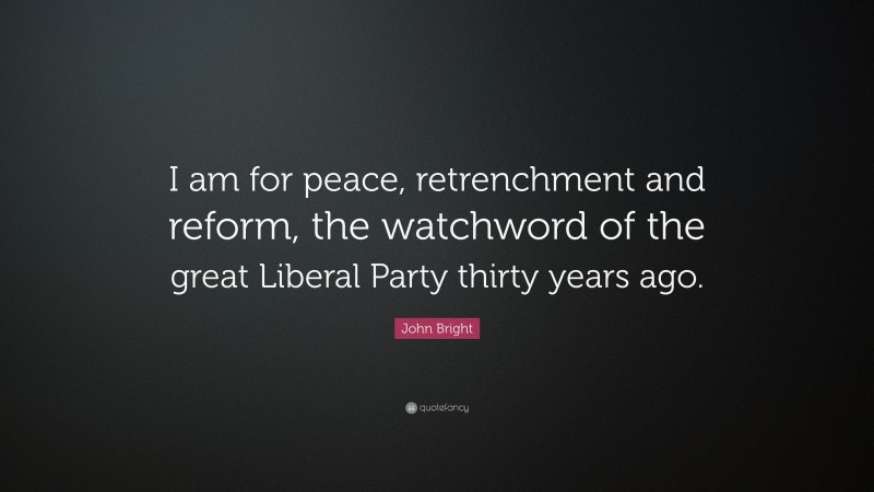 John Bright Quote: “I am for peace, retrenchment and reform, the watchword of the great Liberal Party thirty years ago.”
