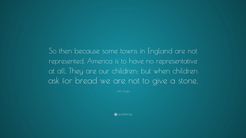 John Bright Quote: “So then because some towns in England are not represented, America is to have no representative at all. They are our children; but when children ask for bread we are not to give a stone.”