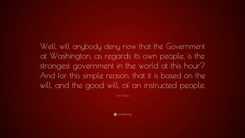 John Bright Quote: “Well, will anybody deny now that the Government at Washington, as regards its own people, is the strongest government in the world at this hour? And for this simple reason, that it is based on the will, and the good will, of an instructed people.”