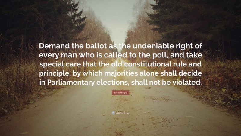 John Bright Quote: “Demand the ballot as the undeniable right of every man who is called to the poll, and take special care that the old constitutional rule and principle, by which majorities alone shall decide in Parliamentary elections, shall not be violated.”